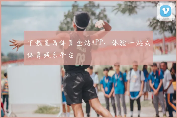 下载皇马体育全站APP，体验一站式体育娱乐平台