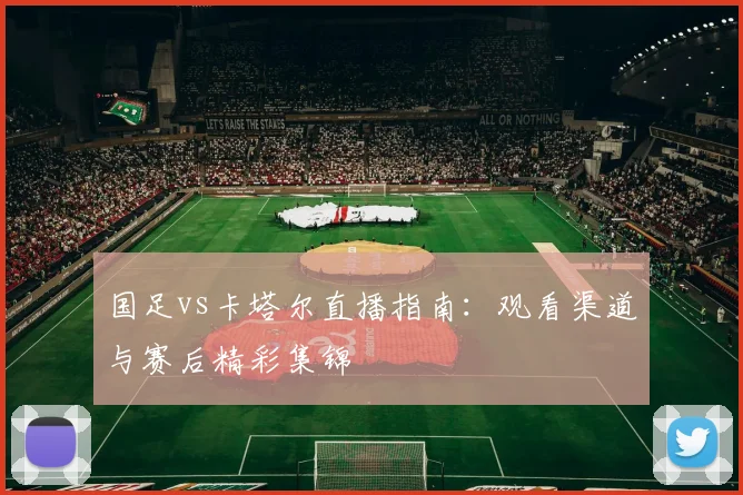 国足vs卡塔尔直播指南：观看渠道与赛后精彩集锦