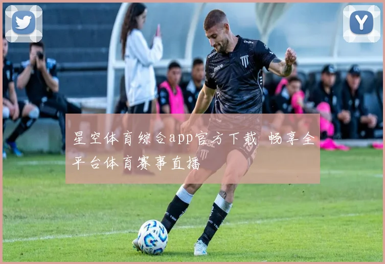星空体育综合app官方下载 畅享全平台体育赛事直播