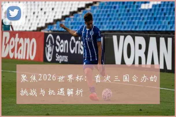 聚焦2026世界杯：首次三国合办的挑战与机遇解析