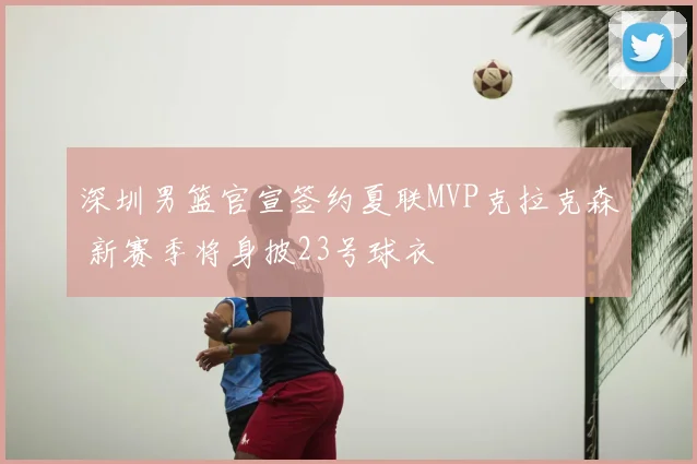 深圳男篮官宣签约夏联MVP克拉克森 新赛季将身披23号球衣