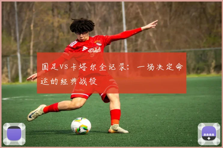 国足vs卡塔尔全记录:一场决定命运的经典战役